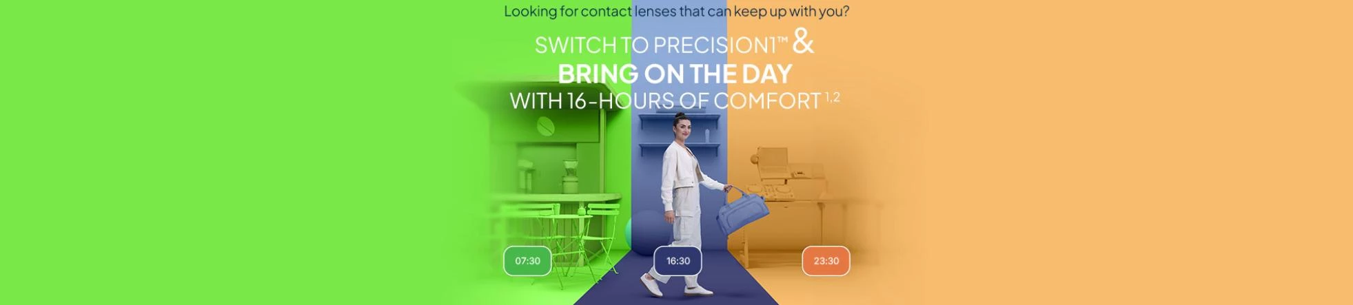 SWITCH TO PRECISION1™ & BRING ON THE DAY WITH 16-HOURS OF COMFORT¹ ²